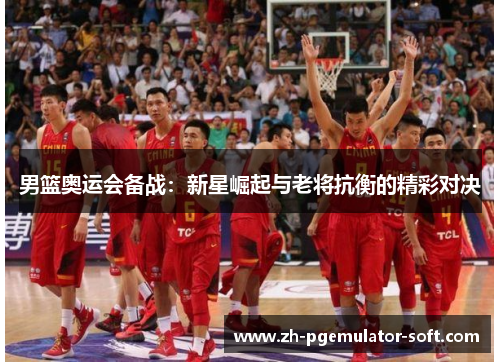 男篮奥运会备战：新星崛起与老将抗衡的精彩对决